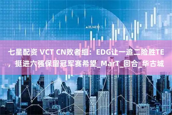七星配资 VCT CN败者组：EDG让一追二险胜TE，挺进六强保留冠军赛希望_MarT_回合_华古城