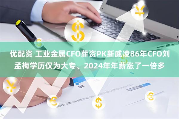 优配资 工业金属CFO薪资PK新威凌86年CFO刘孟梅学历仅为大专、2024年年薪涨了一倍多