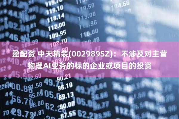 盈配资 中天精装(002989SZ)：不涉及对主营物理AI业务的标的企业或项目的投资