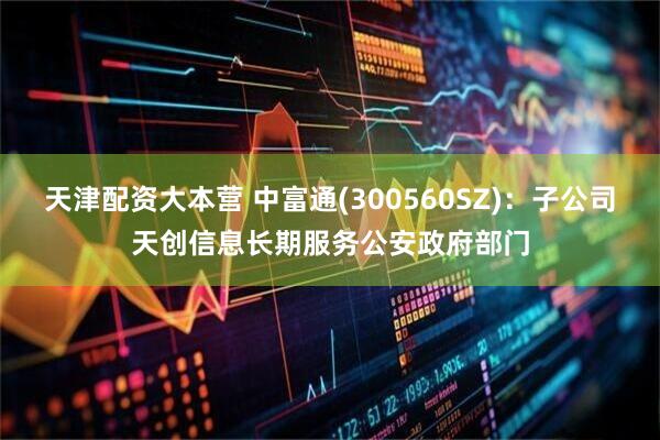 天津配资大本营 中富通(300560SZ)：子公司天创信息长期服务公安政府部门