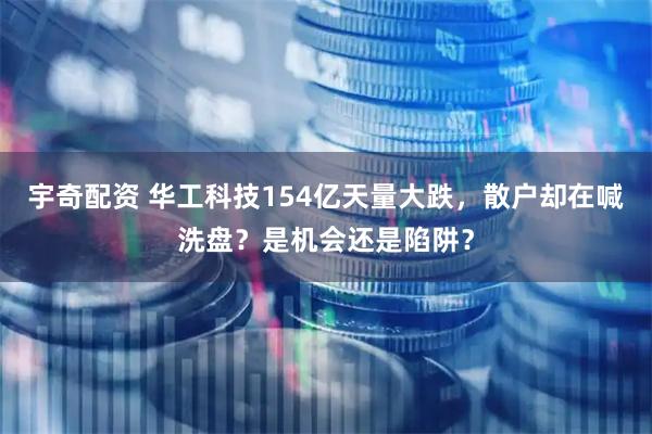 宇奇配资 华工科技154亿天量大跌，散户却在喊洗盘？是机会还是陷阱？
