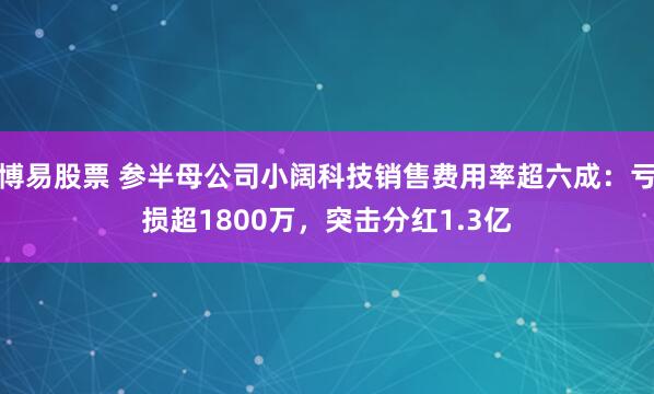 博易股票 参半母公司小阔科技销售费用率超六成：亏损超1800万，突击分红1.3亿