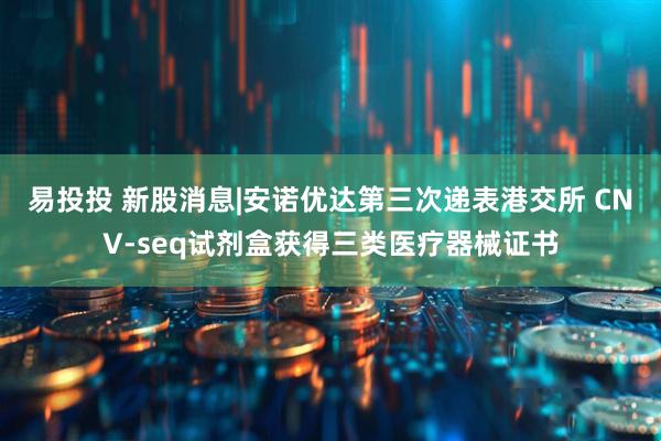 易投投 新股消息|安诺优达第三次递表港交所 CNV-seq试剂盒获得三类医疗器械证书