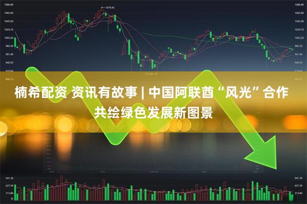 楠希配资 资讯有故事 | 中国阿联酋“风光”合作 共绘绿色发展新图景