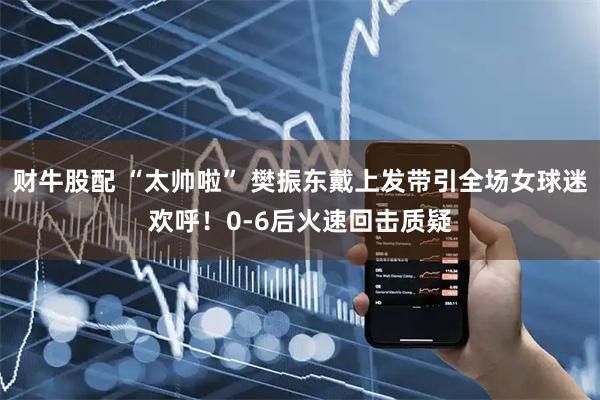 财牛股配 “太帅啦” 樊振东戴上发带引全场女球迷欢呼！0-6后火速回击质疑