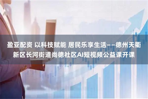 盈亚配资 以科技赋能 居民乐享生活——德州天衢新区长河街道尚德社区AI短视频公益课开课