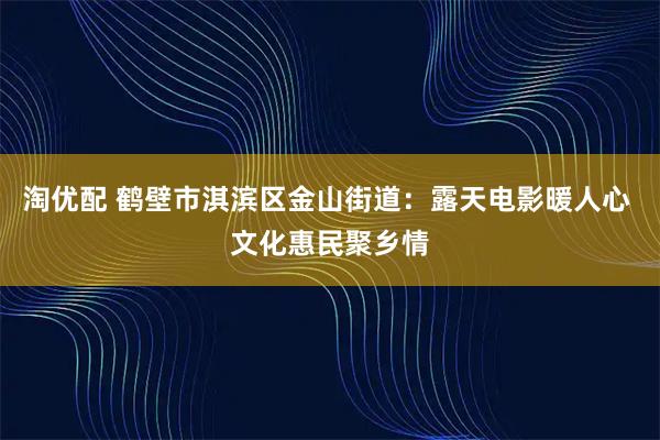 淘优配 鹤壁市淇滨区金山街道：露天电影暖人心 文化惠民聚乡情