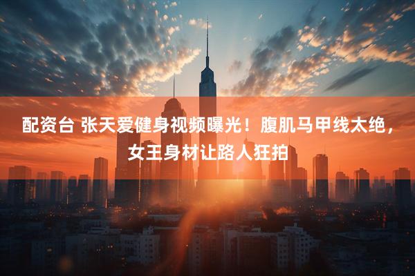 配资台 张天爱健身视频曝光！腹肌马甲线太绝，女王身材让路人狂拍