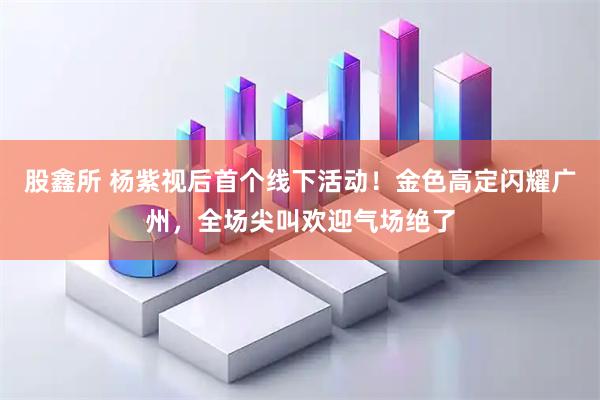 股鑫所 杨紫视后首个线下活动！金色高定闪耀广州，全场尖叫欢迎气场绝了